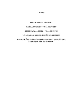 ROLES
LIZETH BRAVO= MONITORA
CAMILA CORDOBA= TOMA DEL VIDEO
LEYDI NATALIA PEREZ= TOMA DE FOTOS
LINA MARIA MORALES= DISEÑO DEL CIRCUITO
KAROL MUÑOZ Y ALEJANDRA LOSADA= CONTRIBUCIÓN CON
LA REALIZACIÓN DEL CIRCUITO
 