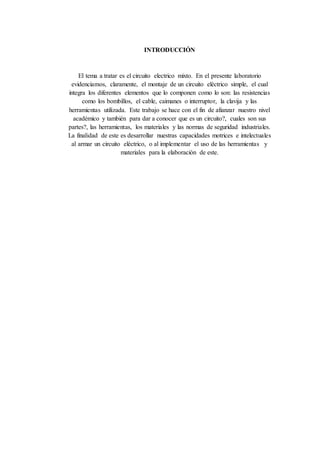 INTRODUCCIÓN
El tema a tratar es el circuito electrico mixto. En el presente laboratorio
evidenciamos, claramente, el montaje de un circuito eléctrico simple, el cual
integra los diferentes elementos que lo componen como lo son: las resistencias
como los bombillos, el cable, caimanes o interruptor, la clavija y las
herramientas utilizada. Este trabajo se hace con el fin de afianzar nuestro nivel
académico y también para dar a conocer que es un circuito?, cuales son sus
partes?, las herramientas, los materiales y las normas de seguridad industriales.
La finalidad de este es desarrollar nuestras capacidades motrices e intelectuales
al armar un circuito eléctrico, o al implementar el uso de las herramientas y
materiales para la elaboración de este.
 