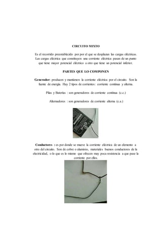 CIRCUITO MIXTO
Es el recorrido preestablecido por por el que se desplazan las cargas eléctricas.
Las cargas eléctrica que constituyen una corriente eléctrica pasan de un punto
que tiene mayor potencial eléctrico a otro que tiene un potencial inferior.
PARTES QUE LO COMPONEN
Generador: producen y mantienen la corriente eléctrica por el circuito. Son la
fuente de energía. Hay 2 tipos de corrientes: corriente continua y alterna.
Pilas y Baterías : son generadores de corriente continua (c.c.)
Alternadores : son generadores de corriente alterna (c.a.)
Conductores : es por donde se mueve la corriente eléctrica de un elemento a
otro del circuito. Son de cobre o aluminio, materiales buenos conductores de la
electricidad, o lo que es lo mismo que ofrecen muy poca resistencia a que pase la
corriente por ellos.
 