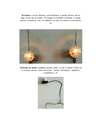 Receptores : son los elementos que transforman la energía eléctrica que les
llega en otro tipo de energía. Por ejemplo las bombillas transforma la energía
eléctrica en luminosa o luz, los radiadores en calor, los motores en movimiento,
etc.
Elementos de mando o control: permiten dirigir o cortar a voluntad el paso de
la corriente eléctrica dentro del circuito. Tenemos interruptores, pulsadores,
conmutadores, etc.
 