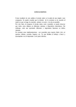 CONCLUSIONES
Como resultado de este análisis el circuito mixto es la unión de uno simple y uno
compuesto. Se puede concluir que la división de la corriente es de acuerdo al
modo en que se tenga la conexión, primero en serie y la otra en paralelo.
Por otro lado, al comparar el circuito mixto, serie y paralelo, se puede observar
que todos estos influyen en diferentes sistemas o dispositivos electrónicos. Sin
embargo, cada uno aportando diferentes e importantes funciones en dichos
sistemas.
En resumen estas implementaciones son esenciales para nuestro diario vivir, en
nuestras oficinas, escuelas, hogares, etc. Ya que facilitan el trabajo a hacer y
desempeñan un rol importante en la parte eléctrica.
 