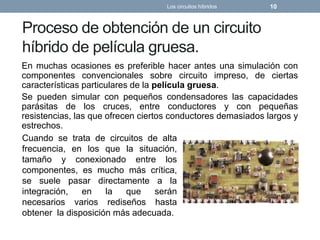 Proceso de obtención de un circuito
híbrido de película gruesa.
En muchas ocasiones es preferible hacer antes una simulación con
componentes convencionales sobre circuito impreso, de ciertas
características particulares de la película gruesa.
Se pueden simular con pequeños condensadores las capacidades
parásitas de los cruces, entre conductores y con pequeñas
resistencias, las que ofrecen ciertos conductores demasiados largos y
estrechos.
Los circuitos híbridos 10
Cuando se trata de circuitos de alta
frecuencia, en los que la situación,
tamaño y conexionado entre los
componentes, es mucho más crítica,
se suele pasar directamente a la
integración, en la que serán
necesarios varios rediseños hasta
obtener la disposición más adecuada.
 