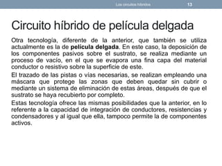 Circuito híbrido de película delgada
Otra tecnología, diferente de la anterior, que también se utiliza
actualmente es la de película delgada. En este caso, la deposición de
los componentes pasivos sobre el sustrato, se realiza mediante un
proceso de vacío, en el que se evapora una fina capa del material
conductor o resistivo sobre la superficie de este.
El trazado de las pistas o vías necesarias, se realizan empleando una
máscara que protege las zonas que deben quedar sin cubrir o
mediante un sistema de eliminación de estas áreas, después de que el
sustrato se haya recubierto por completo.
Estas tecnología ofrece las mismas posibilidades que la anterior, en lo
referente a la capacidad de integración de conductores, resistencias y
condensadores y al igual que ella, tampoco permite la de componentes
activos.
Los circuitos híbridos 13
 