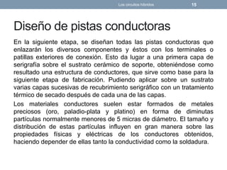 Diseño de pistas conductoras
En la siguiente etapa, se diseñan todas las pistas conductoras que
enlazarán los diversos componentes y éstos con los terminales o
patillas exteriores de conexión. Esto da lugar a una primera capa de
serigrafía sobre el sustrato cerámico de soporte, obteniéndose como
resultado una estructura de conductores, que sirve como base para la
siguiente etapa de fabricación. Pudiendo aplicar sobre un sustrato
varias capas sucesivas de recubrimiento serigráfico con un tratamiento
térmico de secado después de cada una de las capas.
Los materiales conductores suelen estar formados de metales
preciosos (oro, paladio-plata y platino) en forma de diminutas
partículas normalmente menores de 5 micras de diámetro. El tamaño y
distribución de estas partículas influyen en gran manera sobre las
propiedades físicas y eléctricas de los conductores obtenidos,
haciendo depender de ellas tanto la conductividad como la soldadura.
Los circuitos híbridos 15
 