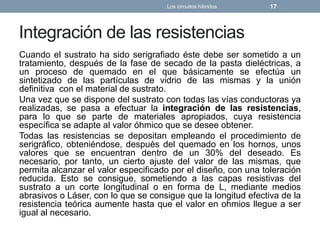 Integración de las resistencias
Cuando el sustrato ha sido serigrafiado éste debe ser sometido a un
tratamiento, después de la fase de secado de la pasta dieléctricas, a
un proceso de quemado en el que básicamente se efectúa un
sintetizado de las partículas de vidrio de las mismas y la unión
definitiva con el material de sustrato.
Una vez que se dispone del sustrato con todas las vías conductoras ya
realizadas, se pasa a efectuar la integración de las resistencias,
para lo que se parte de materiales apropiados, cuya resistencia
específica se adapte al valor óhmico que se desee obtener.
Todas las resistencias se depositan empleando el procedimiento de
serigráfico, obteniéndose, después del quemado en los hornos, unos
valores que se encuentran dentro de un 30% del deseado. Es
necesario, por tanto, un cierto ajuste del valor de las mismas, que
permita alcanzar el valor especificado por el diseño, con una toleración
reducida. Esto se consigue, sometiendo a las capas resistivas del
sustrato a un corte longitudinal o en forma de L, mediante medios
abrasivos o Láser, con lo que se consigue que la longitud efectiva de la
resistencia teórica aumente hasta que el valor en ohmios llegue a ser
igual al necesario.
Los circuitos híbridos 17
 