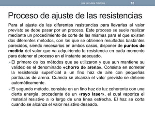 Proceso de ajuste de las resistencias
Para el ajuste de las diferentes resistencias para llevarlas al valor
previsto se debe pasar por un proceso. Este proceso se suele realizar
mediante un procedimiento de corte de las mismas para el que existen
dos diferentes métodos, con los que se obtienen resultados bastantes
parecidos, siendo necesarios en ambos casos, disponer de puntos de
medida del valor que va adquiriendo la resistencia en cada momento
para detener el proceso en el instante adecuado.
El primero de los métodos que se utilizaron y que aun mantiene su
validez es el denominado «chorro de arena». Consiste en someter
la resistencia superficial a un fino haz de aire con pequeñas
partículas de arena. Cuando se alcanza el valor previsto se detiene
automáticamente.
El segundo método, consiste en un fino haz de luz coherente con una
cierta energía, procedente de un «rayo laser», el cual vaporiza el
material resistivo a lo largo de una línea estrecha. El haz se corta
cuando se alcanza el valor resistivo deseado.
Los circuitos híbridos 18
 