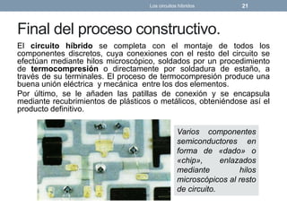 Final del proceso constructivo.
El circuito híbrido se completa con el montaje de todos los
componentes discretos, cuya conexiones con el resto del circuito se
efectúan mediante hilos microscópico, soldados por un procedimiento
de termocompresión o directamente por soldadura de estaño, a
través de su terminales. El proceso de termocompresión produce una
buena unión eléctrica y mecánica entre los dos elementos.
Por último, se le añaden las patillas de conexión y se encapsula
mediante recubrimientos de plásticos o metálicos, obteniéndose así el
producto definitivo.
Los circuitos híbridos 21
Varios componentes
semiconductores en
forma de «dado» o
«chip», enlazados
mediante hilos
microscópicos al resto
de circuito.
 
