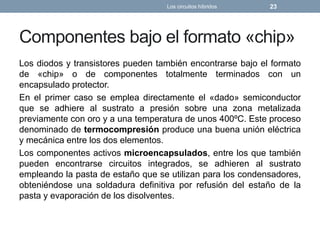 Componentes bajo el formato «chip»
Los diodos y transistores pueden también encontrarse bajo el formato
de «chip» o de componentes totalmente terminados con un
encapsulado protector.
En el primer caso se emplea directamente el «dado» semiconductor
que se adhiere al sustrato a presión sobre una zona metalizada
previamente con oro y a una temperatura de unos 400ºC. Este proceso
denominado de termocompresión produce una buena unión eléctrica
y mecánica entre los dos elementos.
Los componentes activos microencapsulados, entre los que también
pueden encontrarse circuitos integrados, se adhieren al sustrato
empleando la pasta de estaño que se utilizan para los condensadores,
obteniéndose una soldadura definitiva por refusión del estaño de la
pasta y evaporación de los disolventes.
Los circuitos híbridos 23
 