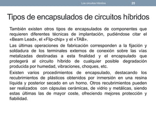 Tipos de encapsulados de circuitos híbridos
También existen otros tipos de encapsulados de componentes que
requieren diferentes técnicas de implantación, pudiéndose citar el
«Beam Lead», el «Flip-chip» y el «TAB».
Las últimas operaciones de fabricación corresponden a la fijación y
soldadura de los terminales externos de conexión sobre las vías
metalizadas destinadas a esta finalidad y el encapsulado que
protegerá al circuito híbrido de cualquier posible degradación
producida por humedad, vibraciones, choques, etc.
Existen varios procedimientos de encapsulado, destacando los
recubrimientos de plásticos obtenidos por inmersión en una resina
líquida y posterior secado en un horno. Otros recubrimientos pueden
ser realizados con cápsulas cerámicas, de vidrio y metálicas, siendo
estas últimas las de mayor coste, ofreciendo mejores protección y
fiabilidad.
Los circuitos híbridos 25
 