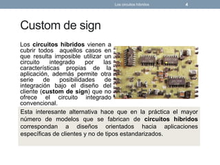 Custom de sign
Los circuitos híbridos vienen a
cubrir todos aquellos casos en
que resulta imposible utilizar un
circuito integrado por las
características propias de la
aplicación, además permite otra
serie de posibilidades de
integración bajo el diseño del
cliente (custom de sign) que no
ofrece el circuito integrado
convencional.
Los circuitos híbridos 4
Esta interesante alternativa hace que en la práctica el mayor
número de modelos que se fabrican de circuitos híbridos
correspondan a diseños orientados hacia aplicaciones
específicas de clientes y no de tipos estandarizados.
 