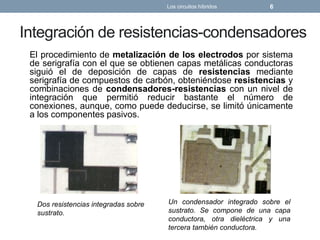 Integración de resistencias-condensadores
El procedimiento de metalización de los electrodos por sistema
de serigrafía con el que se obtienen capas metálicas conductoras
siguió el de deposición de capas de resistencias mediante
serigrafía de compuestos de carbón, obteniéndose resistencias y
combinaciones de condensadores-resistencias con un nivel de
integración que permitió reducir bastante el número de
conexiones, aunque, como puede deducirse, se limitó únicamente
a los componentes pasivos.
Los circuitos híbridos 6
Dos resistencias integradas sobre
sustrato.
Un condensador integrado sobre el
sustrato. Se compone de una capa
conductora, otra dieléctrica y una
tercera también conductora.
 