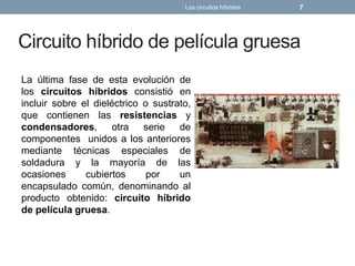 Circuito híbrido de película gruesa
La última fase de esta evolución de
los circuitos híbridos consistió en
incluir sobre el dieléctrico o sustrato,
que contienen las resistencias y
condensadores, otra serie de
componentes unidos a los anteriores
mediante técnicas especiales de
soldadura y la mayoría de las
ocasiones cubiertos por un
encapsulado común, denominando al
producto obtenido: circuito híbrido
de película gruesa.
Los circuitos híbridos 7
 