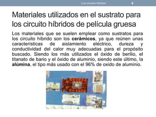 Materiales utilizados en el sustrato para
los circuito híbridos de película gruesa
Los materiales que se suelen emplear como sustratos para
los circuito híbrido son los cerámicos, ya que reúnen unas
características de aislamiento eléctrico, dureza y
conductividad del calor muy adecuadas para el propósito
buscado. Siendo los más utilizados el óxido de berilio, el
titanato de bario y el óxido de aluminio, siendo este último, la
alúmina, el tipo más usado con el 96% de oxido de aluminio.
Los circuitos híbridos 8
 