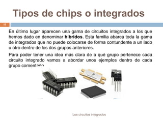 Tipos de chips o integrados
Los circuitos integrados
11
En último lugar aparecen una gama de circuitos integrados a los que
hemos dado en denominar híbridos. Esta familia abarca toda la gama
de integrados que no puede colocarse de forma contundente a un lado
u otro dentro de los dos grupos anteriores.
Para poder tener una idea más clara de a qué grupo pertenece cada
circuito integrado vamos a abordar unos ejemplos dentro de cada
grupo comentado.
 