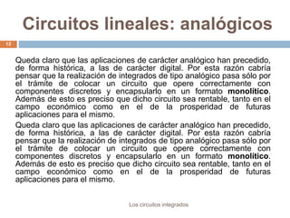 Circuitos lineales: analógicos
Los circuitos integrados
12
Queda claro que las aplicaciones de carácter analógico han precedido,
de forma histórica, a las de carácter digital. Por esta razón cabría
pensar que la realización de integrados de tipo analógico pasa sólo por
el trámite de colocar un circuito que opere correctamente con
componentes discretos y encapsularlo en un formato monolítico.
Además de esto es preciso que dicho circuito sea rentable, tanto en el
campo económico como en el de la prosperidad de futuras
aplicaciones para el mismo.
Queda claro que las aplicaciones de carácter analógico han precedido,
de forma histórica, a las de carácter digital. Por esta razón cabría
pensar que la realización de integrados de tipo analógico pasa sólo por
el trámite de colocar un circuito que opere correctamente con
componentes discretos y encapsularlo en un formato monolítico.
Además de esto es preciso que dicho circuito sea rentable, tanto en el
campo económico como en el de la prosperidad de futuras
aplicaciones para el mismo.
 
