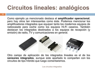 Circuitos lineales: analógicos
Los circuitos integrados
13
Como ejemplo ya mencionado destaca el amplificador operacional,
pero hay otros tan interesantes como éste. Podemos mencionar los
amplificadores integrados que equipan tanto los modernos equipos de
radiocasete para coche como los equipos Hi-Fi caseros. También
destacan los integrados destinados a los equipos de recepción (y
emisión) de radio, TV y comunicaciones en general.
Otro campo de aplicación de los integrados lineales es el de los
sensores integrados, aunque este apartado lo comparten con los
circuitos de tipo híbrido que luego comentaremos.
 
