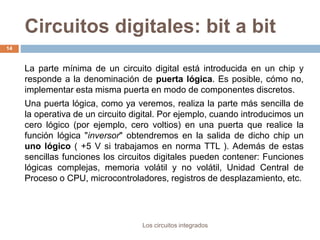 Circuitos digitales: bit a bit
Los circuitos integrados
14
La parte mínima de un circuito digital está introducida en un chip y
responde a la denominación de puerta lógica. Es posible, cómo no,
implementar esta misma puerta en modo de componentes discretos.
Una puerta lógica, como ya veremos, realiza la parte más sencilla de
la operativa de un circuito digital. Por ejemplo, cuando introducimos un
cero lógico (por ejemplo, cero voltios) en una puerta que realice la
función lógica "inversor" obtendremos en la salida de dicho chip un
uno lógico ( +5 V si trabajamos en norma TTL ). Además de estas
sencillas funciones los circuitos digitales pueden contener: Funciones
lógicas complejas, memoria volátil y no volátil, Unidad Central de
Proceso o CPU, microcontroladores, registros de desplazamiento, etc.
 