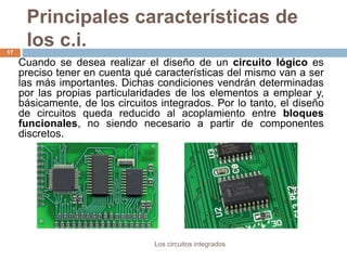 Principales características de
los c.i.
Los circuitos integrados
17
Cuando se desea realizar el diseño de un circuito lógico es
preciso tener en cuenta qué características del mismo van a ser
las más importantes. Dichas condiciones vendrán determinadas
por las propias particularidades de los elementos a emplear y,
básicamente, de los circuitos integrados. Por lo tanto, el diseño
de circuitos queda reducido al acoplamiento entre bloques
funcionales, no siendo necesario a partir de componentes
discretos.
 
