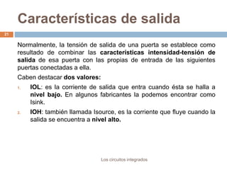 Características de salida
Los circuitos integrados
21
Normalmente, la tensión de salida de una puerta se establece como
resultado de combinar las características intensidad-tensión de
salida de esa puerta con las propias de entrada de las siguientes
puertas conectadas a ella.
Caben destacar dos valores:
1. IOL: es la corriente de salida que entra cuando ésta se halla a
nivel bajo. En algunos fabricantes la podemos encontrar como
Isink.
2. IOH: también llamada Isource, es la corriente que fluye cuando la
salida se encuentra a nivel alto.
 
