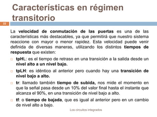 Características en régimen
transitorio
Los circuitos integrados
22
La velocidad de conmutación de las puertas es una de las
características más destacables, ya que permitirá que nuestro sistema
reaccione con mayor o menor rapidez. Esta velocidad puede venir
definida de diversas maneras, utilizando los distintos tiempos de
respuesta que existen:
 tpHL: es el tiempo de retraso en una transición a la salida desde un
nivel alto a un nivel bajo.
 tpLH: es idéntico al anterior pero cuando hay una transición de
nivel bajo a alto.
 tr: llamado también tiempo de subida, nos mide el momento en
que la señal pasa desde un 10% del valor final hasta el instante que
alcanza el 90%, en una transición de nivel bajo a alto.
 tf: o tiempo de bajada, que es igual al anterior pero en un cambio
de nivel alto a bajo.
 