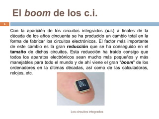 El boom de los c.i.
Los circuitos integrados
3
Con la aparición de los circuitos integrados (c.i.) a finales de la
década de los años cincuenta se ha producido un cambio total en la
forma de fabricar los circuitos electrónicos. El factor más importante
de este cambio es la gran reducción que se ha conseguido en el
tamaño de dichos circuitos. Esta reducción ha traído consigo que
todos los aparatos electrónicos sean mucho más pequeños y más
manejables para todo el mundo y de ahí viene el gran "boom" de los
ordenadores en la últimas décadas, así como de las calculadoras,
relojes, etc.
 