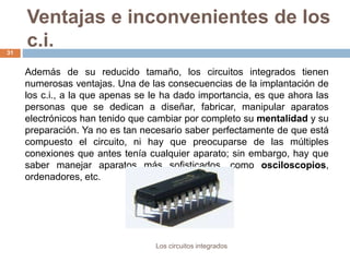 Ventajas e inconvenientes de los
c.i.
Los circuitos integrados
31
Además de su reducido tamaño, los circuitos integrados tienen
numerosas ventajas. Una de las consecuencias de la implantación de
los c.i., a la que apenas se le ha dado importancia, es que ahora las
personas que se dedican a diseñar, fabricar, manipular aparatos
electrónicos han tenido que cambiar por completo su mentalidad y su
preparación. Ya no es tan necesario saber perfectamente de que está
compuesto el circuito, ni hay que preocuparse de las múltiples
conexiones que antes tenía cualquier aparato; sin embargo, hay que
saber manejar aparatos más sofisticados, como osciloscopios,
ordenadores, etc.
 