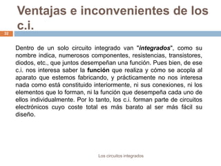 Ventajas e inconvenientes de los
c.i.
Los circuitos integrados
32
Dentro de un solo circuito integrado van "integrados", como su
nombre indica, numerosos componentes, resistencias, transistores,
diodos, etc., que juntos desempeñan una función. Pues bien, de ese
c.i. nos interesa saber la función que realiza y cómo se acopla al
aparato que estemos fabricando, y prácticamente no nos interesa
nada como está constituido interiormente, ni sus conexiones, ni los
elementos que lo forman, ni la función que desempeña cada uno de
ellos individualmente. Por lo tanto, los c.i. forman parte de circuitos
electrónicos cuyo coste total es más barato al ser más fácil su
diseño.
 