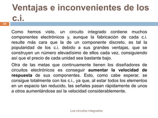 Ventajas e inconvenientes de los
c.i.
Los circuitos integrados
34
Como hemos visto, un circuito integrado contiene muchos
componentes electrónicos y, aunque la fabricación de cada c.i.
resulte más cara que la de un componente discreto, es tal la
popularidad de los c.i. debido a sus grandes ventajas, que se
construyen un número elevadísimo de ellos cada vez, consiguiendo
así que el precio de cada unidad sea bastante bajo.
Otra de las metas que continuamente tienen los diseñadores de
circuitos electrónicos es conseguir aumentar la velocidad de
respuesta de sus componentes. Esto, como cabe esperar, se
consigue totalmente con los c.i., ya que, al estar todos los elementos
en un espacio tan reducido, las señales pasan rápidamente de unos
a otros aumentándose así la velocidad considerablemente.
 