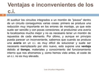 Ventajas e inconvenientes de los
c.i.
Los circuitos integrados
36
Al sustituir los circuitos integrados a un montón de "piezas" dentro
de un circuito conseguimos varias cosas: primero se produce una
reducción muy importante en los errores de montaje, ya que este
suele ser sencillo y con pocas conexiones; al producirse una avería
la localizamos mucho mejor y no es necesario tener un montón de
repuestos de cada elemento. Por último, y aunque en principio
pueda parecer un inconveniente, sabemos que cuando se produce
una avería en un c.i. es muy difícil de solucionar y suele ser
necesario reemplazarlo por otro nuevo, esto supone una ventaja
debido al tiempo, materiales y conocimiento del funcionamiento
interno que nos ahorramos y, como hemos visto antes, el coste de
un c.i. no es muy elevado.
 