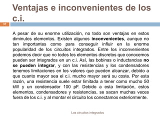 Ventajas e inconvenientes de los
c.i.
Los circuitos integrados
37
A pesar de su enorme utilización, no todo son ventajas en estos
diminutos elementos. Existen algunos inconvenientes, aunque no
tan importantes como para conseguir influir en la enorme
popularidad de los circuitos integrados. Entre los inconvenientes
podemos decir que no todos los elementos discretos que conocemos
pueden ser integrados en un c.i. Así, las bobinas o inductancias no
se pueden integrar, y con las resistencias y los condensadores
tenemos limitaciones en los valores que pueden alcanzar, debido a
que cuanto mayor sea el c.i. mucho mayor será su coste. Por esta
razón, una resistencia suele estar limitada a tener como mucho 50
kW y un condensador 100 pF. Debido a esta limitación, estos
elementos, condensadores y resistencias, se sacan muchas veces
fuera de los c.i. y al montar el circuito los conectamos exteriormente.
 