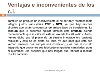 Ventajas e inconvenientes de los
c.i.
Los circuitos integrados
38
También se produce un inconveniente al no ser muy recomendable
integrar juntos transistores PNP y NPN, ya que hay muchos
circuitos que están compuestos de ambos tipos de transistores. La
tensión que le podemos aplicar también está limitada, siendo
recomendable que el valor de ésta no exceda los 20 voltios. Antes,
hemos dicho que el precio de un circuito integrado era bastante
reducido y esto no es cierto del todo, ya que para que esto sea
verdad tenemos que cumplir una condición, y es que el circuito
integrado que queramos sea fabricado en grandes cantidades, pues
si queremos uno especial que nos tengan que fabricar a medida
resulta carísimo.
 