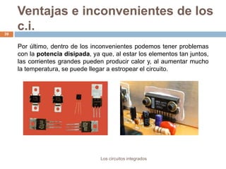 Ventajas e inconvenientes de los
c.i.
Los circuitos integrados
39
Por último, dentro de los inconvenientes podemos tener problemas
con la potencia disipada, ya que, al estar los elementos tan juntos,
las corrientes grandes pueden producir calor y, al aumentar mucho
la temperatura, se puede llegar a estropear el circuito.
 