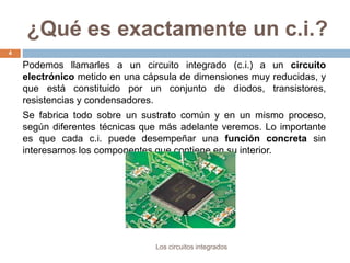 ¿Qué es exactamente un c.i.?
Los circuitos integrados
4
Podemos llamarles a un circuito integrado (c.i.) a un circuito
electrónico metido en una cápsula de dimensiones muy reducidas, y
que está constituido por un conjunto de diodos, transistores,
resistencias y condensadores.
Se fabrica todo sobre un sustrato común y en un mismo proceso,
según diferentes técnicas que más adelante veremos. Lo importante
es que cada c.i. puede desempeñar una función concreta sin
interesarnos los componentes que contiene en su interior.
 