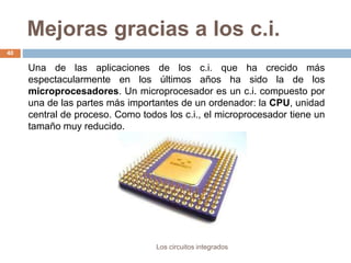 Mejoras gracias a los c.i.
Los circuitos integrados
40
Una de las aplicaciones de los c.i. que ha crecido más
espectacularmente en los últimos años ha sido la de los
microprocesadores. Un microprocesador es un c.i. compuesto por
una de las partes más importantes de un ordenador: la CPU, unidad
central de proceso. Como todos los c.i., el microprocesador tiene un
tamaño muy reducido.
 