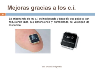 Mejoras gracias a los c.i.
Los circuitos integrados
42
La importancia de los c.i. es incalculable y cada día que pasa se van
reduciendo más sus dimensiones y aumentando su velocidad de
respuesta.
 
