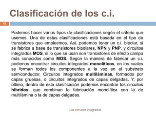Clasificación de los c.i.
Los circuitos integrados
43
Podemos hacer varios tipos de clasificaciones según el criterio que
usemos. Una de estas clasificaciones está basada en el tipo de
transistores que empleemos. Así, podemos tener un c.i. bipolar, si
se fabrica a base de transistores bipolares, NPN y PNP, y circuitos
integrados MOS, si lo que se usan son transistores de efecto campo
más conocidos como MOS. Según la manera de fabricar un c.i.
podemos encontrar circuitos integrados monolíticos, en los cuales
se forman todos los componentes a la vez en el substrato
semiconductor. Circuitos integrados multiláminas, formados por
capas gruesas, o circuitos integrados de capas delgadas. Y, por
último, dentro de esta clasificación podemos encontrar los circuitos
híbridos, que combinan la fabricación monolítica con la de
multilámina o la de capas delgadas.
 