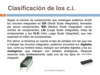 Clasificación de los c.i.
Los circuitos integrados
44
Según el número de componentes que contengan podemos dividir
los circuitos integrados en SSI (Small Scale Integrated), formados
por pocos componentes, MSI (Mediun Scale Integrated), varios
cientos de componentes, LSI (Large Scale Integrated), miles de
componentes y los VLSI (Very Large Scale Integrated), que han
superado el millón de componentes.
Por último, si tenemos en cuenta el tipo de señales con las que van
a trabajar los circuitos integrados, podemos encontrar c.i. digitales
que, como su nombre indica, trabajan con señales digitales y los c.i.
analógicos, que trabajan con señales analógicas. Después
veremos más detalladamente cada uno de los tipos de circuitos
integrados.
 