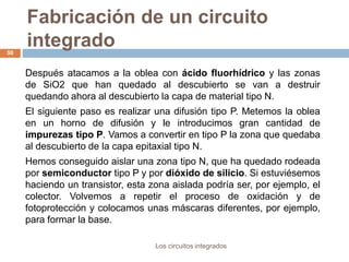 Fabricación de un circuito
integrado
Los circuitos integrados
50
Después atacamos a la oblea con ácido fluorhídrico y las zonas
de SiO2 que han quedado al descubierto se van a destruir
quedando ahora al descubierto la capa de material tipo N.
El siguiente paso es realizar una difusión tipo P. Metemos la oblea
en un horno de difusión y le introducimos gran cantidad de
impurezas tipo P. Vamos a convertir en tipo P la zona que quedaba
al descubierto de la capa epitaxial tipo N.
Hemos conseguido aislar una zona tipo N, que ha quedado rodeada
por semiconductor tipo P y por dióxido de silicio. Si estuviésemos
haciendo un transistor, esta zona aislada podría ser, por ejemplo, el
colector. Volvemos a repetir el proceso de oxidación y de
fotoprotección y colocamos unas máscaras diferentes, por ejemplo,
para formar la base.
 