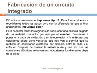 Fabricación de un circuito
integrado
Los circuitos integrados
51
Difundimos nuevamente impurezas tipo P. Para formar el emisor
repetiríamos todos los pasos pero con la diferencia de que al final
añadiríamos impurezas tipo N.
Para conectar todas las regiones se suele usar una película delgada
de un material conductor por ejemplo el aluminio. Volvemos a
poner una capa de oxidación y un fotoprotector y la máscara que
colocamos ahora tiene ventanas que nos van a permitir que se
realicen las conexiones eléctricas, por ejemplo, entre la base y el
colector. Después de realizar la metalización y una vez que las
conexiones eléctricas se hayan hecho, cortamos los diferentes chips
de la oblea.
 
