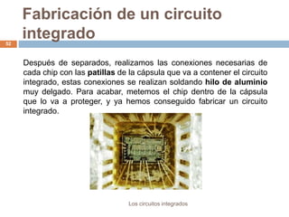 Fabricación de un circuito
integrado
Los circuitos integrados
52
Después de separados, realizamos las conexiones necesarias de
cada chip con las patillas de la cápsula que va a contener el circuito
integrado, estas conexiones se realizan soldando hilo de aluminio
muy delgado. Para acabar, metemos el chip dentro de la cápsula
que lo va a proteger, y ya hemos conseguido fabricar un circuito
integrado.
 