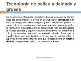 Tecnología de película delgada y
gruesa
Los circuitos integrados
56
En los circuitos integrados monolíticos hemos visto que se forman
todos los componentes a la vez en un substrato semiconductor.
En la tecnología de película delgada y en la de película gruesa no
ocurre esto. Las resistencias y condensadores de valores pequeños
se fabrican en el sustrato, pero las resistencias y los condensadores
de valores grandes y algunos circuitos monolíticos son exteriores al
chip y se conectan formando un circuito híbrido. Este tipo de
circuitos tiene una peculiaridad y es que no se forman sobre la
superficie de un semiconductor sino que lo hacen sobre un material
aislante que puede ser vidrio o un material cerámico.
 