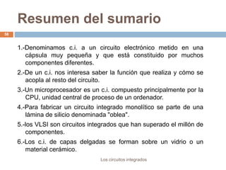 Resumen del sumario
Los circuitos integrados
58
1.-Denominamos c.i. a un circuito electrónico metido en una
cápsula muy pequeña y que está constituido por muchos
componentes diferentes.
2.-De un c.i. nos interesa saber la función que realiza y cómo se
acopla al resto del circuito.
3.-Un microprocesador es un c.i. compuesto principalmente por la
CPU, unidad central de proceso de un ordenador.
4.-Para fabricar un circuito integrado monolítico se parte de una
lámina de silicio denominada "oblea".
5.-los VLSI son circuitos integrados que han superado el millón de
componentes.
6.-Los c.i. de capas delgadas se forman sobre un vidrio o un
material cerámico.
 