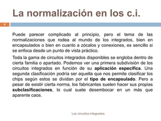 La normalización en los c.i.
Los circuitos integrados
6
Puede parecer complicado al principio, pero el tema de las
normalizaciones que rodea al mundo de los integrados, bien en
encapsulados o bien en cuanto a zócalos y conexiones, es sencillo si
se enfoca desde un punto de vista práctico.
Toda la gama de circuitos integrados disponibles se engloba dentro de
cierta familia o apartado. Podemos ver una primera subdivisión de los
circuitos integrados en función de su aplicación específica. Una
segunda clasificación podría ser aquella que nos permite clasificar los
chips según estos se dividan por el tipo de encapsulado. Pero a
pesar de existir cierta norma, los fabricantes suelen hacer sus propias
subclasificaciones, lo cual suele desembocar en un más que
aparente caos.
 