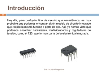 Introducción
Los circuitos integrados
60
Hoy día, para cualquier tipo de circuito que necesitemos, es muy
probable que podamos encontrar algún modelo de circuito integrado
que realice la misma función o parte de ella. Así, ya hemos visto que
podemos encontrar osciladores, multivibradores y reguladores de
tensión, como el 723, que forman parte de la electrónica integrada.
 
