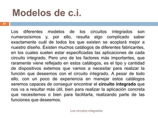 Modelos de c.i.
Los circuitos integrados
61
Los diferentes modelos de los circuitos integrados son
numerosísimos y, por ello, resulta algo complicado saber
exactamente cuál de todos los que existen se acoplará mejor a
nuestro diseño. Existen muchos catálogos de diferentes fabricantes,
en los cuales suelen estar especificadas las aplicaciones de cada
circuito integrado. Pero uno de los factores más importantes, que
raramente viene reflejado en estos catálogos, es el tipo y cantidad
de dispositivos externos que vamos a necesitar para realizar la
función que deseemos con el circuito integrado. A pesar de todo
ello, con un poco de experiencia en manejar estos catálogos
seremos capaces de conseguir encontrar el circuito integrado que
nos va a resultar más útil, bien para realizar la aplicación concreta
que necesitemos o bien para facilitarla, realizando parte de las
funciones que deseemos.
 