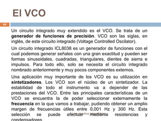 El VCO
Los circuitos integrados
64
Un circuito integrado muy extendido es el VCO. Se trata de un
generador de funciones de precisión. VCO son las siglas, en
inglés, de este circuito integrado (Voltage Controlled Oscilator).
Un circuito integrado ICL8038 es un generador de funciones con el
cual podemos generar señales con una gran exactitud y pueden ser
formas sinusoidales, cuadradas, triangulares, dientes de sierra e
impulsos. Para todo ello, solo se necesita el circuito integrado
nombrado anteriormente y muy pocos componentes externos.
Una aplicación muy importante de los VCO es su utilización en
sintetizadores. Los VCO son el núcleo de un sintetizador. La
estabilidad de todo el instrumento va a depender de las
prestaciones del VCO. Entre las principales características de un
VCO se encuentra la de poder seleccionar externamente la
frecuencia en la que vamos a trabajar, pudiendo obtener un amplio
margen de frecuencias útiles entre 0,001 Hz y 300 Hz. Esta
selección se puede efectuar mediante resistencias y
 
