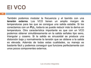 El VCO
Los circuitos integrados
65
También podemos modular la frecuencia y el barrido con una
tensión externa. Los VCO tienen un amplio margen de
temperaturas para las que se consigue una salida estable. Si los
conectamos con un PLL, todavía se puede reducir más la deriva en
temperatura. Otra característica importante es que con un VCO
podemos obtener simultáneamente en la salida señales tipo seno,
triangular y coseno. Si la salida es sinusoidal se produce una
distorsión baja y normalmente la tensión que se obtiene a la salida
es elevada. Además de todas estas cualidades, su manejo es
bastante fácil y podemos conseguir que funcione perfectamente con
unos pocos componentes externos.
 