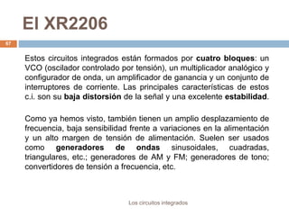 El XR2206
Los circuitos integrados
67
Estos circuitos integrados están formados por cuatro bloques: un
VCO (oscilador controlado por tensión), un multiplicador analógico y
configurador de onda, un amplificador de ganancia y un conjunto de
interruptores de corriente. Las principales características de estos
c.i. son su baja distorsión de la señal y una excelente estabilidad.
Como ya hemos visto, también tienen un amplio desplazamiento de
frecuencia, baja sensibilidad frente a variaciones en la alimentación
y un alto margen de tensión de alimentación. Suelen ser usados
como generadores de ondas sinusoidales, cuadradas,
triangulares, etc.; generadores de AM y FM; generadores de tono;
convertidores de tensión a frecuencia, etc.
 