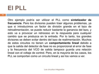 El PLL
Los circuitos integrados
71
Otro ejemplo podría ser utilizar el PLL como sintetizador de
frecuencia. Pero los divisores pueden traer algunos problemas, ya
que si introducimos un factor de división grande en el lazo de
retroalimentación, se puede reducir bastante la ganancia del lazo, y
esto va a provocar un retroceso en la respuesta para cualquier
cambio que se produzca en la entrada. Por lo tanto, los grandes
divisores se deben evitar dentro del lazo de realimentación. Muchos
de estos circuitos no tienen un comportamiento lineal debido a
que la salida del detector de fase no es proporcional al error de fase
y la frecuencia del VCO de salida tampoco guarda una relación
lineal con el voltaje de control. Pero, en la mayoría de los casos, los
PLL se comportan como un circuito lineal y así los vamos a ver.
 