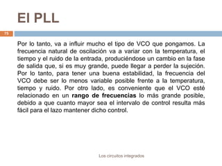 El PLL
Los circuitos integrados
75
Por lo tanto, va a influir mucho el tipo de VCO que pongamos. La
frecuencia natural de oscilación va a variar con la temperatura, el
tiempo y el ruido de la entrada, produciéndose un cambio en la fase
de salida que, si es muy grande, puede llegar a perder la sujeción.
Por lo tanto, para tener una buena estabilidad, la frecuencia del
VCO debe ser lo menos variable posible frente a la temperatura,
tiempo y ruido. Por otro lado, es conveniente que el VCO esté
relacionado en un rango de frecuencias lo más grande posible,
debido a que cuanto mayor sea el intervalo de control resulta más
fácil para el lazo mantener dicho control.
 